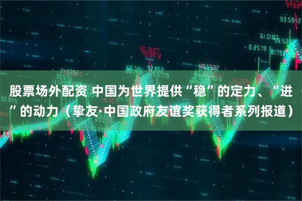 股票场外配资 中国为世界提供“稳”的定力、“进”的动力（挚友·中国政府友谊奖获得者系列报道）