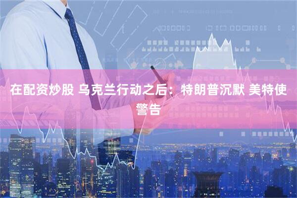 在配资炒股 乌克兰行动之后：特朗普沉默 美特使警告