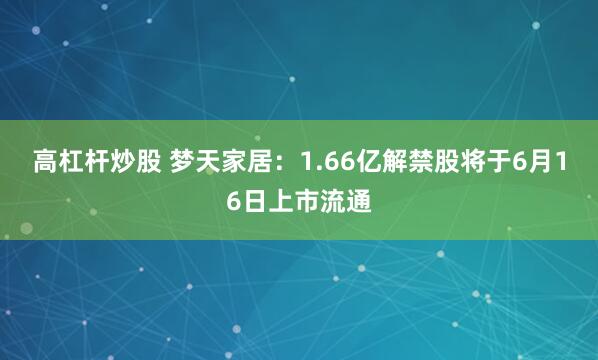 高杠杆炒股 梦天家居：1.66亿解禁股将于6月16日上市流通