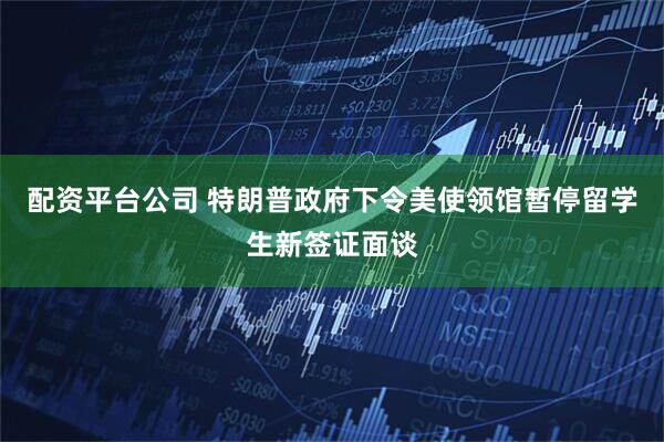配资平台公司 特朗普政府下令美使领馆暂停留学生新签证面谈