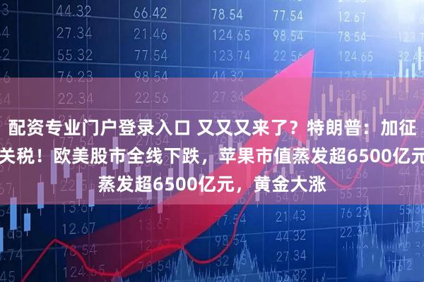 配资专业门户登录入口 又又又来了？特朗普：加征50%和25%关税！欧美股市全线下跌，苹果市值蒸发超6500亿元，黄金大涨