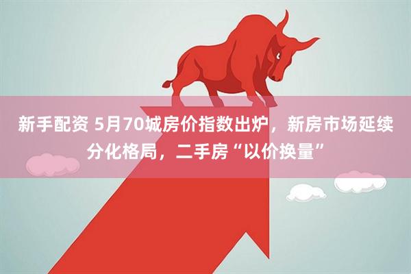 新手配资 5月70城房价指数出炉，新房市场延续分化格局，二手房“以价换量”
