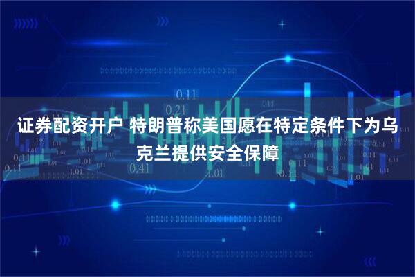 证券配资开户 特朗普称美国愿在特定条件下为乌克兰提供安全保障