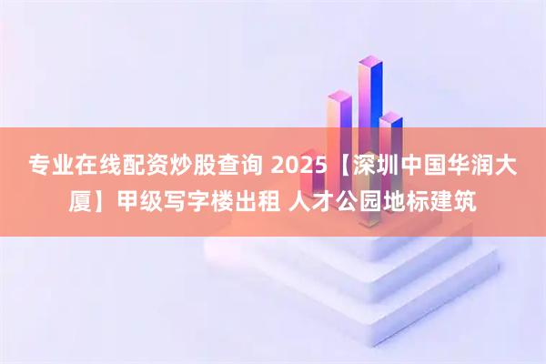 专业在线配资炒股查询 2025【深圳中国华润大厦】甲级写字楼出租 人才公园地标建筑