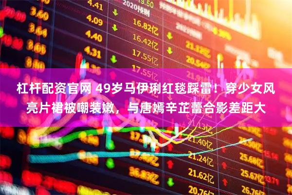 杠杆配资官网 49岁马伊琍红毯踩雷！穿少女风亮片裙被嘲装嫩，与唐嫣辛芷蕾合影差距大